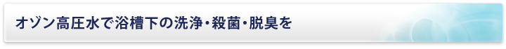 オゾン高圧水で浴槽下の洗浄・殺菌・脱臭を