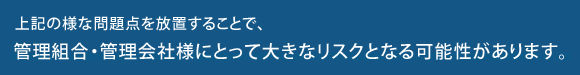 上記の様な問題点を放置することで、管理組合・管理会社様にとって大きなリスクとなる可能性があります。