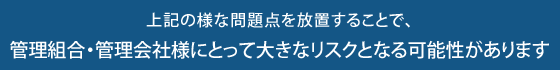 上記の様な問題点を放置することで、管理組合・管理会社様にとって大きなリスクとなる可能性があります