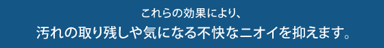 　 これらの効果により、 汚れの取り残しや気になる不快なニオイを抑えます。