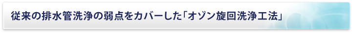 従来の排水管洗浄の弱点をカバーした「オゾン旋回洗浄工法」