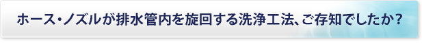 ホース・ノズルが排水管内を旋回する洗浄工法、ご存知でしたか？