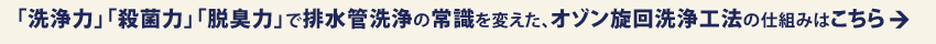 「洗浄力」「殺菌力」「脱臭力」で排水管洗浄の常識を変えた、オゾン旋回洗浄工法の仕組みはこちら