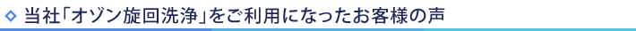 当社「オゾン旋回洗浄」をご利用になったお客様の声