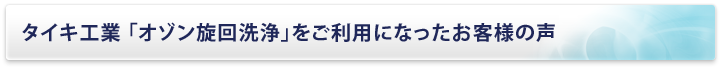 タイキ工業 「オゾン旋回洗浄」をご利用になったお客様の声