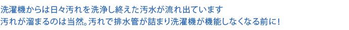 洗濯機からは日々汚れを洗浄し終えた汚水が流れ出ています 汚れが溜まるのは当然。汚れで排水管が詰まり洗濯機が機能しなくなる前に！